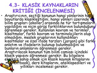 4.3- KLASİK KAYNAKLARIN KRİTİĞİ (İNCELENMESİ) Araştırıcının, seçtiği konunun hangi yönlerinin hangi boyutlarda klasikleştiğini, hangi yönleri üzerinde bilim grupları (ekoller) arasında ne tür tartışmaların yapıldığını ve niçin görüş farklılıklarının bulunduğunu öğrenmesi gerekir. Kullanılan kavram ve terimler, kısaltmalar, farklı kavram ve terminolojilerin olup olmadığını, meslek gruplarının kullandıkları kısaltmalar ve özel ifade tarzları (jargon) gibi farklı anlatım ve ifadelerin bulunup bulunmadığını ve bunların anlamlarını öğrenmesi gerekir. Araştırılacak konunun tüm bilim camiası içindeki klasik yapısını öğrenmesi gerekir. Bu bilgelere eksiksiz sahip olmak için klasik kaynak kitaplarını  (textbook), ders kitaplarını, ansiklopedileri ve  yıllıkları incelemesi gerekir.  