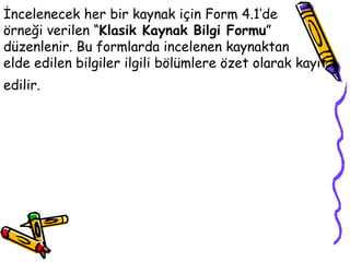 İncelenecek her bir kaynak için Form 4.1’de  örneği verilen “ Klasik Kaynak Bilgi Formu ”  düzenlenir. Bu formlarda incelenen kaynaktan  elde edilen bilgiler ilgili bölümlere özet olarak kayıt edilir.   