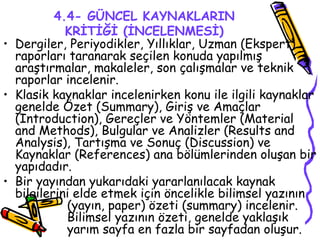 4.4- GÜNCEL KAYNAKLARIN KRİTİĞİ (İNCELENMESİ) Dergiler, Periyodikler, Yıllıklar, Uzman (Ekspert) raporları taranarak seçilen konuda yapılmış araştırmalar, makaleler, son çalışmalar ve teknik raporlar incelenir. Klasik kaynaklar incelenirken konu ile ilgili kaynaklar genelde Özet (Summary), Giriş ve Amaçlar (Introduction), Gereçler ve Yöntemler (Material and Methods), Bulgular ve Analizler (Results and Analysis), Tartışma ve Sonuç (Discussion) ve Kaynaklar (References) ana bölümlerinden oluşan bir yapıdadır. Bir yayından yukarıdaki yararlanılacak kaynak bilgilerini elde etmek için öncelikle bilimsel yazının  (yayın, paper) özeti (summary) incelenir.  Bilimsel yazının özeti, genelde yaklaşık  yarım sayfa en fazla bir sayfadan oluşur. 