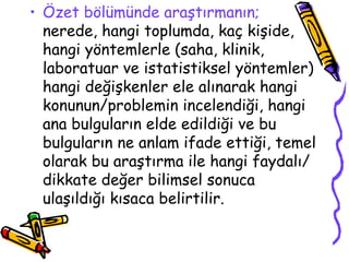 Özet bölümünde araştırmanın;  nerede, hangi toplumda, kaç kişide, hangi yöntemlerle (saha, klinik, laboratuar ve istatistiksel yöntemler) hangi değişkenler ele alınarak hangi konunun/problemin incelendiği, hangi ana bulguların elde edildiği ve bu bulguların ne anlam ifade ettiği, temel olarak bu araştırma ile hangi faydalı/dikkate değer bilimsel sonuca ulaşıldığı kısaca belirtilir. 