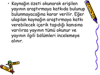 Kaynağın özeti okunarak erişilen yayının araştırmaya katkıda bulunup bulunmayacağına karar verilir. Eğer ulaşılan kaynağın araştırmaya katkı verebilecek içerik taşıdığı kanısına varılırsa yayının tümü okunur ve yayının ilgili bölümleri incelemeye alınır.  