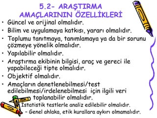 5.2- ARAŞTIRMA AMAÇLARININ ÖZELLİKLERİ Güncel ve orijinal olmalıdır. Bilim ve uygulamaya katkısı, yararı olmalıdır. Toplumu tanıtmaya, tanımlamaya ya da bir sorunu çözmeye yönelik olmalıdır. Yapılabilir olmalıdır. Araştırma ekibinin bilgisi, araç ve gereci ile yapabileceği tipte olmalıdır. Objektif olmalıdır. Amaçların denetlenebilmesi/test edilebilmesi/irdelenebilmesi  için ilgili veri  toplanabilir olmalıdır. İstatistik testlerle analiz edilebilir olmalıdır. Genel ahlaka, etik kurallara aykırı olmamalıdır. 
