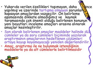 Yukarıda verilen özellikleri taşımayan, daha  önce yapılmış ve üzerinde  tartışma olmayan  sorunları kapsayan amaçlardan vazgeçilir. Ön belirleme aşamasında dikkate almadığımız ve  kaynak taramasında çok önemli olduğu belirlenen konunun yeni boyutları inceleme amaçları arasına alınarak amaçlar kesinleştirilir. Son olarak belirlenen amaçlar maddeler halinde düz cümleler ya da soru cümleleri biçiminde yazılarak araştırmanın amaçlarının hedeflenen çözümleri ortaya koyup koyamayacağı yeniden değerlendirilir. Amaç, araştırma ile ne bulunmak istendiğinin maddelerle ya da alt cümlelerle belirtilmesidir   