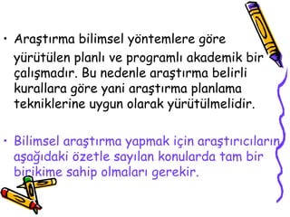 Araştırma bilimsel yöntemlere göre  yürütülen planlı ve programlı akademik bir çalışmadır. Bu nedenle araştırma belirli kurallara göre yani araştırma planlama tekniklerine uygun olarak yürütülmelidir.  Bilimsel araştırma yapmak için araştırıcıların aşağıdaki özetle sayılan konularda tam bir birikime sahip olmaları gerekir. 