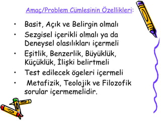 Amaç/Problem Cümlesinin Özellikleri :   Basit, Açık ve Belirgin olmalı Sezgisel içerikli olmalı ya da Deneysel olasılıkları içermeli Eşitlik, Benzerlik, Büyüklük, Küçüklük, İlişki belirtmeli Test edilecek ögeleri içermeli Metafizik, Teolojik ve Filozofik sorular içermemelidir.  