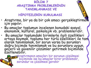 BÖLÜM 7 ARAŞTIRMA PROBLEMLERİNİN TANIMLANMASI VE HİPOTEZLERİN KURULMASI   Araştırma, bir ya da bir çok amacı gerçekleştirmek için yapılır.  Bu amaçlar toplumun incelenen konudaki sosyal, ekonomik, kültürel, psikolojik vb. problemleridir. Bu amaçlar toplumdaki birimlerle ilgili özellikleri ortaya koymak, toplumu her türlü özellikleri ile tam olarak tanımlamak, bir sorun varsa bu sorunları doğru biçimde tanımlamak ve bu sorunlara uygun, geçerli ve güvenilir çözümler getirmek biçiminde özetlenebilir.  Araştırmanın amaçları bir sorunun çözülmesi  biçiminde ise bu amaçlar birer problemdir,  sorundur ve çözülmesi gerekir   