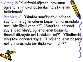 Amaç-2:  “Sınıftaki öğrenci sayısının öğrencilerin okul başarılarına etkilerini belirlemek” Problem-2:  “Okulda sınıflardaki öğrenci sayıları ile öğrencilerin başarıları arasındaki nasıl bir ilişki vardır?”, “Sınıftaki öğrenci sayısı azaltılırsa öğrencilerin başarıları önemli düzeyde arttırılabilir mi?”, “Okullarda sınıftaki öğrenci sayısı ile öğrencilerin başarı notları arasında bir ilişki var mıdır?” 