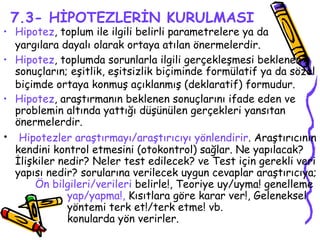 7.3- HİPOTEZLERİN KURULMASI Hipotez , toplum ile ilgili belirli parametrelere ya da  yargılara dayalı olarak ortaya atılan önermelerdir.   Hipotez , toplumda sorunlarla ilgili gerçekleşmesi beklenen sonuçların; eşitlik, eşitsizlik biçiminde formülatif ya da sözel biçimde ortaya konmuş açıklanmış (deklaratif) formudur.   Hipotez , araştırmanın beklenen sonuçlarını ifade eden ve problemin altında yattığı düşünülen gerçekleri yansıtan önermelerdir. Hipotezler araştırmayı/araştırıcıyı yönlendirir . Araştırıcının kendini kontrol etmesini (otokontrol) sağlar. Ne yapılacak? İlişkiler nedir? Neler test edilecek? ve Test için gerekli veri yapısı nedir? sorularına verilecek uygun cevaplar araştırıcıya;  Ön bilgileri/verileri  belirle!, Teoriye uy/uyma! genelleme  yap/yapma!,  Kısıtlara göre karar ver!, Geleneksel  yöntemi terk et!/terk etme! vb.  konularda yön verirler. 