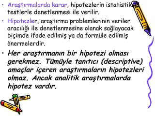 Araştırmalarda karar , hipotezlerin istatistiksel testlerle denetlenmesi ile verilir.  Hipotezle r, araştırma problemlerinin veriler aracılığı ile denetlenmesine olanak sağlayacak biçimde ifade edilmiş ya da formüle edilmiş önermelerdir.   Her araştırmanın bir hipotezi olması gerekmez. Tümüyle tanıtıcı (descriptive) amaçlar içeren araştırmaların hipotezleri olmaz. Ancak analitik araştırmalarda hipotez vardır. 