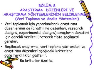BÖLÜM 8 ARAŞTIRMA  DÜZENLERİ VE ARAŞTIRMA YÖNTEMLERİNİN BELİRLENMESİ (Veri Toplama ve Analiz Yöntemleri) Veri toplamak için yararlanılacak araştırma düzenlerinin de (araştırma desenleri, research designs, experimental designs) amaçların denetimi için gerekli verileri üretecek tipte seçilmesi gerekir. Seçilecek araştırma, veri toplama yöntemleri ve araştırma düzenleri aşağıdaki kriterlere     göre farklılıklar gösterir.  Bu kriterler özetle; 