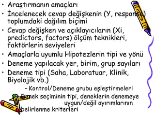 Araştırmanın amaçları  İncelenecek cevap değişkenin (Y, response) toplumdaki dağılım biçimi Cevap değişken ve açıklayıcıların (Xi, predictors, factors) ölçüm teknikleri, faktörlerin seviyeleri Amaçlarla uyumlu Hipotezlerin tipi ve yönü Deneme yapılacak yer, birim, grup sayıları Deneme tipi (Saha, Laboratuar, Klinik, Biyolojik vb.) Kontrol/Deneme grubu eşleştirmeleri Denek seçiminin tipi, deneklerin denemeye  uygun/değil ayırımlarının belirlenme kriterleri 