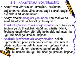 8.2- ARAŞTIRMA YÖNTEMLERİ Araştırma yöntemleri; amaçlar, incelenen  değişken ve izlem sürelerine bağlı olarak değişik biçimde sınıflandırılırlar.  Araştırmalar  amaçları yönünden  Tanıtsal ya da Analitik olarak iki temel gruba ayrılır.  Tanıtsal (Descriptive) araştırmalar , değişkenlerin toplum ya da örnekteki dağılımı, istatistikleri, frekans dağılımları gibi bilgilerin elde edilmesi ile ilgili bilimsel çalışmaları kapsar. Analitik (Inferential) araştırmalar , belirli hipotezlerin, problemlerin denetimi, sorunların çözüm yollarının belirlenmesi ve toplama ilişkin  ortak noktaların ve genellemelerin    bulunması ile ilgili bilimsel çalışmaları kapsar  