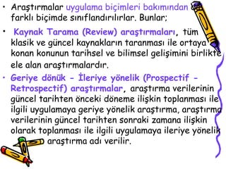 Araştırmalar  uygulama biçimleri bakımından  da farklı biçimde sınıflandırılırlar. Bunlar;  Kaynak Tarama (Review) araştırmaları ,  tüm klasik ve güncel kaynakların taranması ile ortaya konan konunun tarihsel ve bilimsel gelişimini birlikte ele alan araştırmalardır.   Geriye dönük - İleriye yönelik (Prospectif - Retrospectif) araştırmalar ,  araştırma verilerinin güncel tarihten önceki döneme ilişkin toplanması ile ilgili uygulamaya geriye yönelik araştırma, araştırma verilerinin güncel tarihten sonraki zamana ilişkin olarak toplanması ile ilgili uygulamaya ileriye yönelik  araştırma adı verilir. 