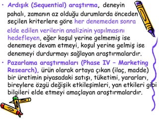 Ardışık (Sequential) araştırma ,  deneyin  pahalı, zamanın az olduğu durumlarda önceden seçilen kriterlere göre  her denemeden sonra  elde edilen verilerin analizinin yapılmasını hedefleyen , eğer koşul yerine gelmemiş ise denemeye devam etmeyi, koşul yerine gelmiş ise denemeyi durdurmayı sağlayan araştırmalardır.   Pazarlama araştırmaları (Phase IV – Marketing Research),  ürün olarak ortaya çıkan (ilaç, madde) bir üretimin piyasadaki satışı, tüketimi, yararları, bireylere özgü değişik etkileşimleri, yan etkileri gibi bilgileri elde etmeyi amaçlayan araştırmalardır. 