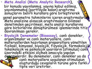 Meta Analizi (Meta Analytic Research ),  bir konuda yayınlanmış, yayına kabul edilmiş, yayınlanmamış (portföyde kalan) araştırma sonuçlarını belirli kurallara göre birleştirerek  genel parametre tahminlerini içeren araştırmalardır. Meta analizine alınacak araştırmaların bilimsel denetimden geçirilmesi, meta analizi kurallarına göre birbirlerine dönüştürülmesi işlemlerinde titiz davranılması gerekir. Biyolojik Denemeler (Bioassay),  canlı denekler, organizmalar ve canlı materyallere, canlı materyallerden hazırlanan preparatlara yöneltilen fiziksel, kimyasal, biyolojik, fizyolojik, farmakolojik, toksikolojik ve psikolojik uyarıların (stimulus) canlı üzerindeki etkisini ölçmek amacıyla yapılan denemelerdir. Bu denemeler, canlı denekler ya da  canlı materyallere uygulanan stimulusun  oluşturduğu cevapların türüne göre farklı  tipte veri üretirler.  