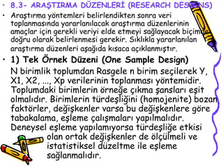 8.3- ARAŞTIRMA DÜZENLERİ (RESEARCH DESIGNS) Araştırma yöntemleri belirlendikten sonra veri toplanmasında yararlanılacak araştırma düzenlerinin  amaçlar için gerekli veriyi elde etmeyi sağlayacak biçimde doğru olarak belirlenmesi gerekir. Sıklıkla yararlanılan araştırma düzenleri aşağıda kısaca açıklanmıştır.   1) Tek Örnek Düzeni (One Sample Design) N birimlik toplumdan Rasgele n birim seçilerek Y, X1, X2, ..., Xp verilerinin toplanması yöntemidir. Toplumdaki birimlerin örneğe çıkma şansları eşit olmalıdır. Birimlerin türdeşliğini (homojenite) bozan faktörler, değişkenler varsa bu değişkenlere göre tabakalama, eşleme çalışmaları yapılmalıdır. Deneysel eşleme yapılamıyorsa türdeşliğe etkisi  olan ortak değişkenler de ölçülmeli ve  istatistiksel düzeltme ile eşleme  sağlanmalıdır. 