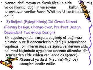 Normal dağılmayan ve Sıralı ölçekle elde  edilmiş ya da Normal dağılım varsayımı  kullanılmak istenmeyen veriler Mann-Whitney U testi ile analiz edilir. 3) Bağımlı (Eşleştirilmiş) İki Örnek Düzeni (Pairing Design, Change-over, Pre-Post Design, Dependent Two Group Design) Bir populasyondan rasgele seçilmiş n1 bağımsız birimde A ve B denemelerinin değişik zamanlarda yapılması, birimlerin önce ve sonra verilerinin elde edilmesi biçiminde uygulanan deneme düzenleridir. Denemeden elde edilen verilerde d=X(önce)- X(sonra) ya da d=X(sonra)-X(önce)  sonuçları analiz edilir. 