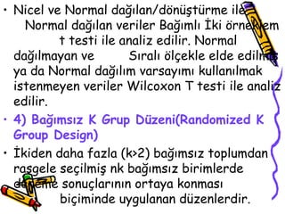 Nicel ve Normal dağılan/dönüştürme ile  Normal dağılan veriler Bağımlı İki örneklem  t testi ile analiz edilir. Normal dağılmayan ve  Sıralı ölçekle elde edilmiş ya da Normal dağılım varsayımı kullanılmak istenmeyen veriler Wilcoxon T testi ile analiz edilir.  4) Bağımsız K Grup Düzeni(Randomized K Group Design) İkiden daha fazla (k>2) bağımsız toplumdan rasgele seçilmiş nk bağımsız birimlerde deneme sonuçlarının ortaya konması  biçiminde uygulanan düzenlerdir. 