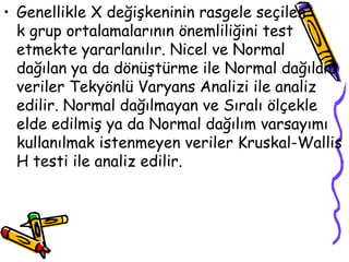 Genellikle X değişkeninin rasgele seçilen  k grup ortalamalarının önemliliğini test etmekte yararlanılır. Nicel ve Normal  dağılan ya da dönüştürme ile Normal dağılan veriler Tekyönlü Varyans Analizi ile analiz edilir. Normal dağılmayan ve Sıralı ölçekle elde edilmiş ya da Normal dağılım varsayımı kullanılmak istenmeyen veriler Kruskal-Wallis H testi ile analiz edilir.  