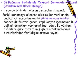 5) Bağımsız Birimlerde Tekrarlı Denemeler Düzeni (Randomized Block Design) n sayıda birimden oluşan bir grubun t sayıda  farklı denemeye alınarak elde edilen verilerinin analizi için yararlanılan iki  yönlü varyans analizi  sadece iki faktör içeren, replikasyon içermeyen k-bağımlı örneklem verilerini test eder. Bu yöntem birimlere göre düzeltilmiş işlem ortalamalarının birbirlerinden farklılığını ortaya koyar. 