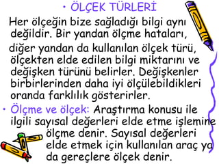 ÖLÇEK TÜRLERİ Her ölçeğin bize sağladığı bilgi aynı değildir. Bir yandan ölçme hataları,  diğer yandan da kullanılan ölçek türü, ölçekten elde edilen bilgi miktarını ve değişken türünü belirler. Değişkenler birbirlerinden daha iyi ölçülebildikleri oranda farklılık gösterirler.   Ölçme ve ölçek:  Araştırma konusu ile ilgili sayısal değerleri elde etme işlemine  ölçme denir. Sayısal değerleri  elde etmek için kullanılan araç ya  da gereçlere ölçek denir.   