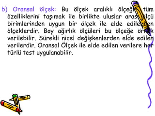 b) Oransal ölçek:  Bu ölçek aralıklı ölçeğin tüm özelliklerini taşımak ile birlikte uluslar arası ölçü birimlerinden uygun bir ölçek ile elde edilebilen ölçeklerdir. Boy ağırlık ölçüleri bu ölçeğe örnek verilebilir. Sürekli nicel değişkenlerden elde edilen verilerdir. Oransal Ölçek ile elde edilen verilere her türlü test uygulanabilir. 