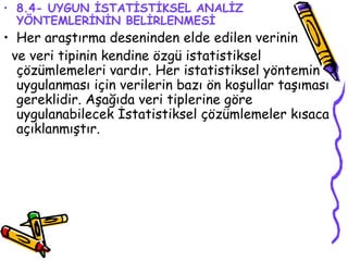 8.4- UYGUN İSTATİSTİKSEL ANALİZ YÖNTEMLERİNİN BELİRLENMESİ Her araştırma deseninden elde edilen verinin  ve veri tipinin kendine özgü istatistiksel çözümlemeleri vardır. Her istatistiksel yöntemin uygulanması için verilerin bazı ön koşullar taşıması gereklidir. Aşağıda veri tiplerine göre uygulanabilecek İstatistiksel çözümlemeler kısaca açıklanmıştır. 