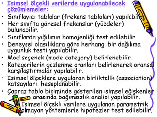 İsimsel ölçekli verilerde uygulanabilecek çözümlemeler: Sınıflayıcı tablolar (frekans tabloları) yapılabilir. Her sınıfta göresel frekanslar (yüzdeler) bulunabilir. Sınıflarda yığılımın homojenliği test edilebilir. Deneysel olasılıklara göre herhangi bir dağılıma uygunluk testi yapılabilir. Mod seçenek (mode category) belirlenebilir. Kategorilerin gözlenme oranları belirlenerek oransal karşılaştırmalar yapılabilir. İsimsel ölçeklere uygulanan birliktelik (association) katsayıları  hesaplanabilir. Çapraz tablo biçiminde gösterilen isimsel eğişkenler  arasında bağımsızlık analizi yapılabilir. İsimsel ölçekli verilere uygulanan parametrik olmayan yöntemlerle hipotezler test edilebilir. 