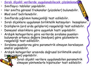 Sıralı ölçekli verilerde uygulanabilecek çözümlemeler: Sınıflayıcı tablolar yapılabilir. Her sınıfta göresel frekanslar (yüzdeler) bulunabilir. Mod sınıf belirlenebilir. Sınıflarda yığılımın homojenliği test edilebilir. Sıralı ölçeklere uygulanan birliktelik katsayıları  hesaplanır. Dizilişlerin (ard arda gelişlerin) rasgeleliği test edilebilir. Deneysel olasılıklara göre uygunluk testi yapılabilir. Ardışık kategorilere göre verilerde sıralama puanları bulunarak ortanca değere (medyan) göre gözlemlerin rasgeleliği test edilebilir. Sıralama puanlarına göre parametrik olmayan korelasyon analizi yapılabilir. Ardışık kategoriler arasında doğrusal birliktelik analizi (association) yapılabilir. Sıralı ölçekli verilere uygulanabilen parametrik olmayan yöntemlerle hipotezler test edilebilir. 