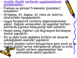 Aralıklı ölçekli verilerde uygulanabilecek çözümlemeler: Frekans ve göresel frekanslar (yüzdeler) bulunabilir. Ortalama, St. Sapma, St. Hata vb. belirtici istatistikler hesaplanabilir. Uygun Parametrik testlerle değerlendirmeler yapılır. Dağılım varsayımları ile uygunluk testleri, sınıflarda yığılımın homojenliği test edilebilir.  Neden-sonuç ilişkileri için Regresyon-Korelasyon Analizi yapılabilir. İki ve daha fazla değişken birlikte ele alınarak çokdeğişkenli analizler yapılabilir. Aralıklı ölçekler belirli kategorilere göre sıralı ya da isimsel ölçekli veriye indirgenerek isimsel ve sıralı  ölçekli verilere uygulanabilen tüm  yöntemlerle analiz yapılabilir. 