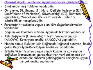 Oransal ölçekli verilerde uygulanabilecek çözümlemeler: Sınıflandırılmış tablolar yapılabilir. Ortalama, St. Sapma, St. Hata, Değişim katsayısı (DK, Coefficient of Variation), Güven aralığı (CI), Dörttebirler (quartiles), Yüzdelikler (Percentiles) vb.  belirtici istatistikler hesaplanabilir. Parametrik testlerle uygun olan tüm değerlendirmeler yapılabilir. Dağılım varsayımları altında Uygunluk testleri yapılabilir. Tek değişkenli (Univariate) t testi, Varyans analizi (ANOVA), Kovaryans analizi (ANCOVA) yapılabilir. Neden-sonuç ilişkileri için Doğrusal/Doğrusal olmayan, Basit/Çoklu Regresyon-Korelasyon Analizleri yapılabilir. İstatistiksel teoriye uygun olmak koşulu ile çok sayıda değişken (varsayımları gerçekleştiren veri setlerine) bir  arada ele alınarak çokdeğişkenli amaçlara uygun  bir çok analiz yapılabilir. 