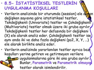 8.5- İSTATİSTİKSEL TESTLERİN UYGULANMA KOŞULLARI Verilerin analizinde bir oturumda (session) ele alınan değişken sayısına göre istatistiksel testler, Tekdeğişkenli (Univariate) testler ve Çokdeğişkenli (Multivariate) testler olmak üzere iki gruba ayrılır. Tekdeğişkenli testler her defasında bir değişkeni (X) ele alarak analiz eder. Çokdeğişkenli testler ise aynı anda iki ve daha fazla değişkeni (p≥2, X, Y, …) ele alarak birlikte analiz eder. Verilerin analizinde yararlanılan testler ayrıca bazı koşulları yerine getiren ve getirmeyen verilere  uygulanmalarına göre iki ana gruba ayrılır.  Bunlar,  Parametrik  ve  Parametrik olmayan   testler olarak isimlendirilir.   