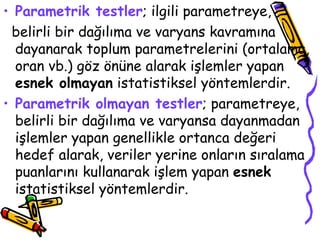 Parametrik testler ; ilgili parametreye, belirli bir dağılıma ve varyans kavramına dayanarak toplum parametrelerini (ortalama, oran vb.) göz önüne alarak işlemler yapan  esnek olmayan  istatistiksel yöntemlerdir. Parametrik olmayan testler ; parametreye, belirli bir dağılıma ve varyansa dayanmadan işlemler yapan genellikle ortanca değeri hedef alarak, veriler yerine onların sıralama puanlarını kullanarak işlem yapan  esnek  istatistiksel yöntemlerdir. 