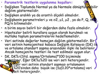 Parametrik testlerin uygulanma koşulları: Değişken Toplumda Normal ya da Normale dönüştürülebilir dağılım göstermelidir. Değişken aralıklı ya da orantılı ölçekli olmalıdır. Değişkenin parametreleri    ve   2,   1,   2 , ya da P, Q, nPQ, PQ/n bilinmelidir. n birim sayısı belirli bir değerden daha fazla olmalıdır. Hipotezler belirli kurallara uygun olarak kurulmalı ve mutlaka toplum parametrelerini hedeflemelidir. Veri setinde değerler homojen dağılım göstermelidir. Bir veri setinin homojenitesi kabaca Değişim Katsayısı (DK) ile ve ortalama standart sapma arasındaki ilişki ile belirlenir. Ancak homojenite testleri ile test edilmesi uygun olur.  DK, DK%=(Std. sapma/Ortalama)*100 biçiminde hesaplanır. Eğer DK%≥%20 ise veri seti heterojendir. Eğer veri setinin standart sapması ortalamanın %20’sinden daha  büyük ise (S≥(0.20*ortalama) veri seti heterojendir.   