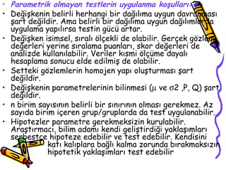 Parametrik olmayan testlerin uygulanma koşulları: Değişkenin belirli herhangi bir dağılıma uygun davranması şart değildir. Ama belirli bir dağılıma uygun dağılımlarda uygulama yapılırsa testin gücü artar. Değişken isimsel, sıralı ölçekli de olabilir. Gerçek gözlem değerleri yerine sıralama puanları, skor değerleri de analizde kullanılabilir. Veriler kısmi ölçüme dayalı hesaplama sonucu elde edilmiş de olabilir. Setteki gözlemlerin homojen yapı oluşturması şart değildir.  Değişkenin parametrelerinin bilinmesi (   ve   2 ,P, Q) şart değildir. n birim sayısının belirli bir sınırının olması gerekmez. Az sayıda birim içeren grup/gruplarda da test uygulanabilir. Hipotezler parametre gerekmeksizin kurulabilir. Araştırmacı, bilim adamı kendi geliştirdiği yaklaşımları serbestçe hipoteze edebilir ve test edebilir. Kendisini  katı kalıplara bağlı kalma zorunda bırakmaksızın  hipotetik yaklaşımları test edebilir  