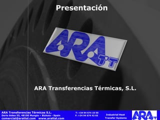 Presentación   ARA Transferencias Térmicas, S.L. Industrial Heat  Transfer Systems ARA Transferencias Térmicas S.L.    T: +34 94 674 10 50 Derio bidea 55, 48100 Mungia – Bizkaia - Spain  F: +34 94 674 43 65 comercial@arattsl.com  www.arattsl.com  