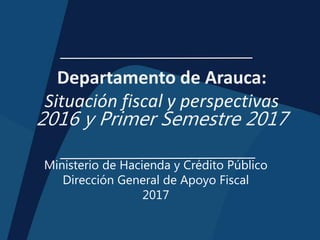 Departamento de Arauca:
Situación fiscal y perspectivas
2016 y Primer Semestre 2017
Ministerio de Hacienda y Crédito Público
Dirección General de Apoyo Fiscal
2017
 