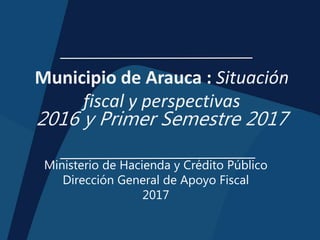 Municipio de Arauca : Situación
fiscal y perspectivas
2016 y Primer Semestre 2017
Ministerio de Hacienda y Crédito Público
Dirección General de Apoyo Fiscal
2017
 
