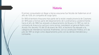 Historia
El primer conquistador en llegar a tierras araucanas fue Nicolás de Federman en el
año de 1539, en compañía de Jorge Spira.
En 1810 el territorio Araucano hizo parte de la recién creada provincia de Casanare;
en 1819 pasó a formar parte del departamento de Cundinamarca; posteriormente,
hacia el año de 1886 fue anexado al departamento de Boyacá. En 1891 se creó la
comisaría de Arauca la cual tuvo como primer mandatario al general Pedro León
Acosta. Por decreto 113 del 20 de enero de 1955, el territorio fue elevado a la
categoría de intendencia nacional; finalmente, con la Constitución Política, el 5 de
julio de 1991 se erigió como departamento junto con las demás intendencias y
comisarías.
 