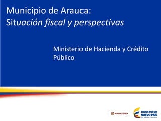 Municipio de Arauca:
Situación fiscal y perspectivas
Ministerio de Hacienda y Crédito
Público
 