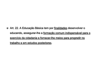 Art. 22. A Educação Básica tem por finalidades desenvolver o
educando, assegurar-lhe a formação comum indispensável para o
exercício da cidadania e fornecer-lhe meios para progredir no
trabalho e em estudos posteriores.
 