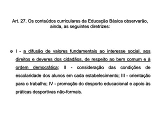 Art. 27. Os conteúdos curriculares da Educação Básica observarão,
                   ainda, as seguintes diretrizes:




 I - a difusão de valores fundamentais ao interesse social, aos
 direitos e deveres dos cidadãos, de respeito ao bem comum e à
 ordem    democrática;   II   -   consideração   das   condições   de
 escolaridade dos alunos em cada estabelecimento; III - orientação
 para o trabalho; IV - promoção do desporto educacional e apoio às
 práticas desportivas não-formais.
 