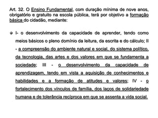 Art. 32. O Ensino Fundamental, com duração mínima de nove anos,
obrigatório e gratuito na escola pública, terá por objetivo a formação
básica do cidadão, mediante:

  I- o desenvolvimento da capacidade de aprender, tendo como
  meios básicos o pleno domínio da leitura, da escrita e do cálculo; II
  - a compreensão do ambiente natural e social, do sistema político,
  da tecnologia, das artes e dos valores em que se fundamenta a
  sociedade;    III   -   o   desenvolvimento   da   capacidade     de
  aprendizagem, tendo em vista a aquisição de conhecimentos e
  habilidades e a formação de atitudes e valores; IV - o
  fortalecimento dos vínculos de família, dos laços de solidariedade
  humana e de tolerância recíproca em que se assenta a vida social.
 