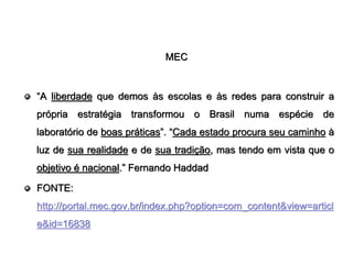 MEC


“A liberdade que demos às escolas e às redes para construir a
própria estratégia transformou o Brasil numa espécie de
laboratório de boas práticas”. “Cada estado procura seu caminho à
luz de sua realidade e de sua tradição, mas tendo em vista que o
objetivo é nacional.” Fernando Haddad

FONTE:
http://portal.mec.gov.br/index.php?option=com_content&view=articl
e&id=16838
 