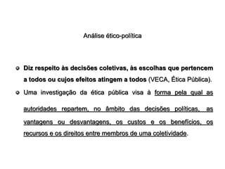 Análise ético-política




Diz respeito às decisões coletivas, às escolhas que pertencem
a todos ou cujos efeitos atingem a todos (VECA, Ética Pública).

Uma investigação da ética pública visa à forma pela qual as

autoridades repartem, no âmbito das decisões políticas,      as

vantagens ou desvantagens, os custos e os benefícios, os
recursos e os direitos entre membros de uma coletividade.
 