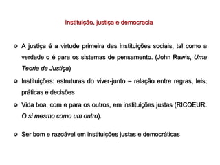 Instituição, justiça e democracia


A justiça é a virtude primeira das instituições sociais, tal como a
verdade o é para os sistemas de pensamento. (John Rawls, Uma
Teoria da Justiça)

Instituições: estruturas do viver-junto – relação entre regras, leis;
práticas e decisões

Vida boa, com e para os outros, em instituições justas (RICOEUR.
O si mesmo como um outro).

Ser bom e razoável em instituições justas e democráticas
 
