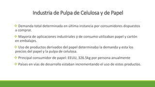 Industria de Pulpa de Celulosa y de Papel 
 Demanda total determinada en última instancia por consumidores dispuestos 
a comprar. 
 Mayoría de aplicaciones industriales y de consumo utilizaban papel y cartón 
en embalajes. 
 Uso de productos derivados del papel determinaba la demanda y esta los 
precios del papel y la pulpa de celulosa. 
 Principal consumidor de papel: EEUU, 326.5kg por persona anualmente 
 Países en vías de desarrollo estaban incrementando el uso de estos productos. 
 