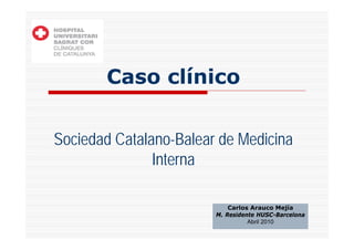 Caso clínico


Sociedad Catalano-Balear de Medicina
               Interna

                            Carlos Arauco Mejía
                        M. Residente HUSC-Barcelona
                                  Abril 2010
 
