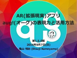 第1.5.0版
2016年8⽉7⽇(⽇)
⻲⼭ 悦治 (Etsuji Kameyama)
AR(拡張現実)アプリ
aug!(オーグ)の表現⼒と活⽤⽅法
 