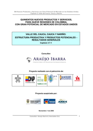 500 Nuevos Productos y Servicios con Gran Potencial de Mercado en los Estados Unidos
Capítulo 3: Valle del Cauca, Cauca y Nariño
Consultor: Araujo Ibarra & Asociados S.A. 1
QUINIENTOS NUEVOS PRODUCTOS Y SERVICIOS,
PARA NUEVE REGIONES DE COLOMBIA,
CON GRAN POTENCIAL DE MERCADO EN ESTADOS UNIDOS
VALLE DEL CAUCA, CAUCA Y NARIÑO:
ESTRUCTURA PRODUCTIVA Y PRODUCTOS POTENCIALES -
RESULTADOS GENERALES
Capítulo 3-7-1
Consultor:
Proyecto realizado con el patrocinio de:
Proyecto auspiciado por:
Noviembre 1 de 2006
 
